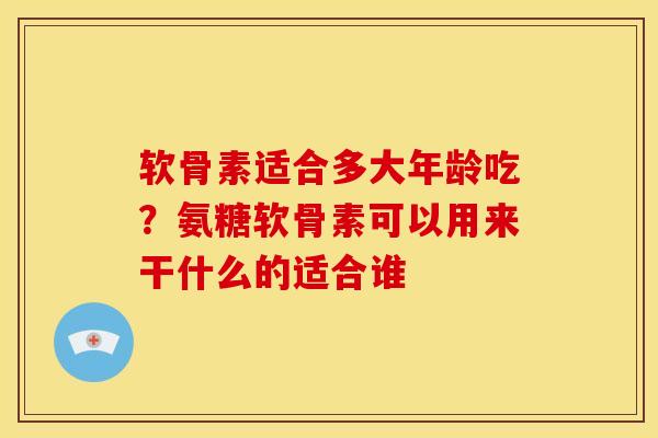 软骨素适合多大年龄吃?氨糖软骨素可以用来干什么的适合谁 软骨素适合多大年龄吃?氨糖软骨素可以用来干什么的适合谁