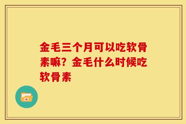 金毛三个月可以吃软骨素嘛?金毛什么时候吃软骨素 金毛三个月可以吃软骨素嘛?金毛什么时候吃软骨素