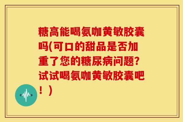 糖高能喝氨咖黄敏胶囊吗(可口的甜品是否加重了您的问题?试试喝氨咖黄敏胶囊吧!) 糖高能喝氨咖黄敏胶囊吗(可口的甜品是否加重了您的问题?试试喝氨咖黄敏胶囊吧!)