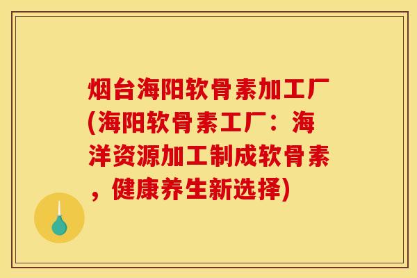 烟台海阳软骨素加工厂(海阳软骨素工厂：海洋资源加工制成软骨素，健康养生新选择)