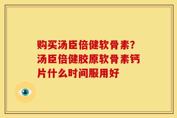购买汤臣倍健软骨素？汤臣倍健胶原软骨素钙片什么时间服用好