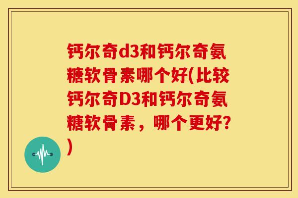钙尔奇d3和钙尔奇氨糖软骨素哪个好(比较钙尔奇D3和钙尔奇氨糖软骨素,哪个更好?) 钙尔奇d3和钙尔奇氨糖软骨素哪个好(比较钙尔奇D3和钙尔奇氨糖软骨素,哪个更好?)