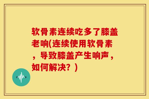 软骨素连续吃多了膝盖老响(连续使用软骨素,导致膝盖产生响声,如何解决?) 软骨素连续吃多了膝盖老响(连续使用软骨素,导致膝盖产生响声,如何解决?)