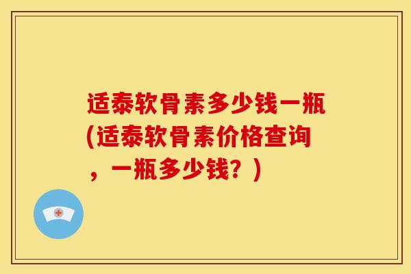 适泰软骨素多少钱一瓶(适泰软骨素价格查询,一瓶多少钱?) 适泰软骨素多少钱一瓶(适泰软骨素价格查询,一瓶多少钱?)