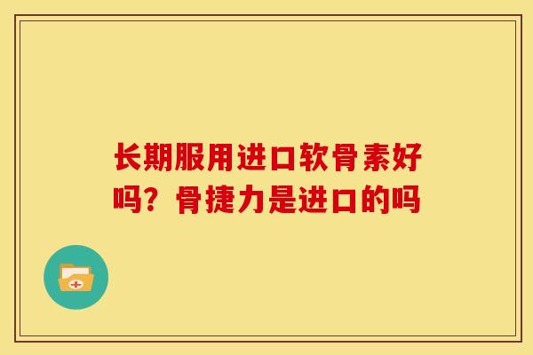 长期服用进口软骨素好吗?骨捷力是进口的吗 长期服用进口软骨素好吗?骨捷力是进口的吗