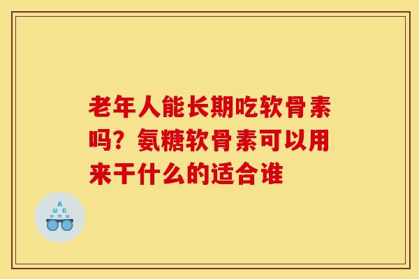 老年人能长期吃软骨素吗？氨糖软骨素可以用来干什么的适合谁