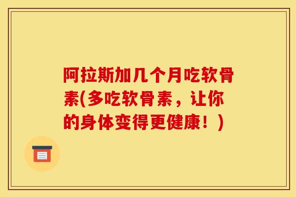 阿拉斯加几个月吃软骨素(多吃软骨素，让你的身体变得更健康！)