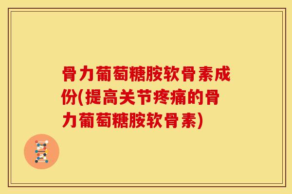 骨力葡萄糖胺软骨素成份(提高关节的骨力葡萄糖胺软骨素)