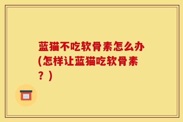 蓝猫不吃软骨素怎么办(怎样让蓝猫吃软骨素？)