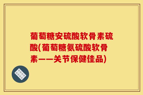 葡萄糖安硫酸软骨素硫酸(葡萄糖氨硫酸软骨素——关节保健佳品)
