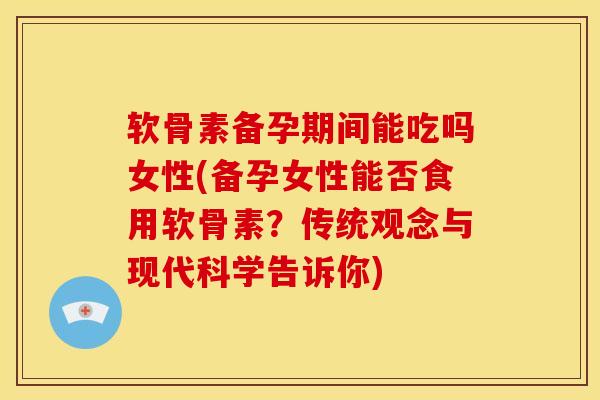 软骨素备孕期间能吃吗女性(备孕女性能否食用软骨素？传统观念与现代科学告诉你)