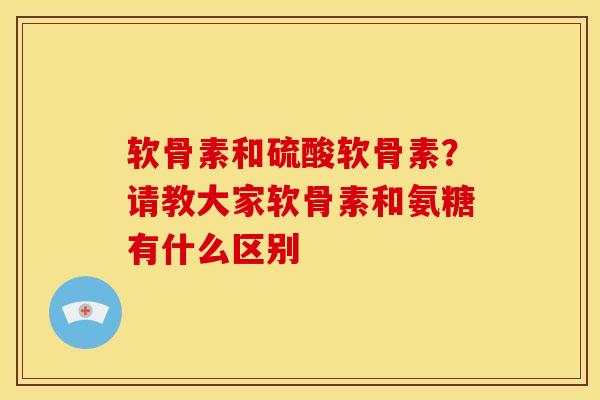 软骨素和硫酸软骨素？请教大家软骨素和氨糖有什么区别