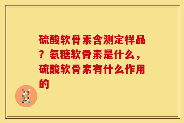 硫酸软骨素含测定样品?氨糖软骨素是什么,硫酸软骨素有什么作用的 硫酸软骨素含测定样品?氨糖软骨素是什么,硫酸软骨素有什么作用的