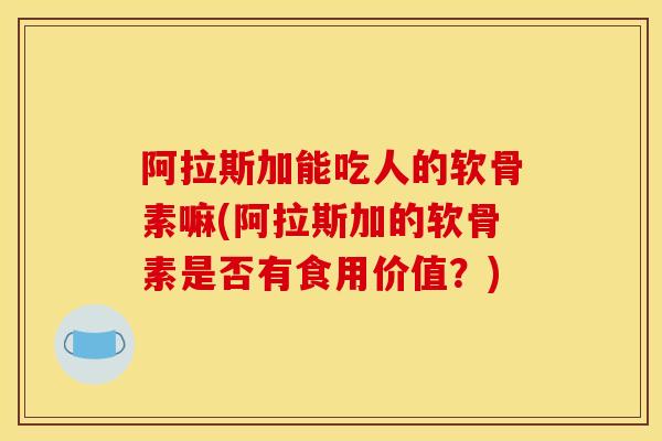 阿拉斯加能吃人的软骨素嘛(阿拉斯加的软骨素是否有食用价值?) 阿拉斯加能吃人的软骨素嘛(阿拉斯加的软骨素是否有食用价值?)