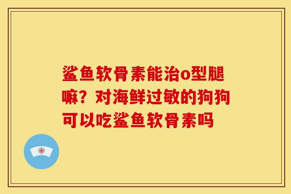 鲨鱼软骨素能o型腿嘛?对海鲜的狗狗可以吃鲨鱼软骨素吗 鲨鱼软骨素能o型腿嘛?对海鲜的狗狗可以吃鲨鱼软骨素吗