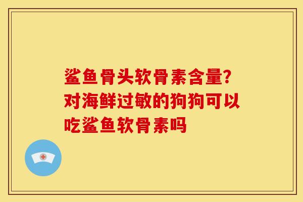 鲨鱼骨头软骨素含量?对海鲜的狗狗可以吃鲨鱼软骨素吗 鲨鱼骨头软骨素含量?对海鲜的狗狗可以吃鲨鱼软骨素吗