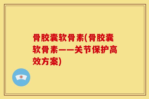 骨胶囊软骨素(骨胶囊软骨素——关节保护高效方案)