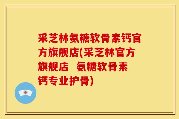 采芝林氨糖软骨素钙官方旗舰店(采芝林官方旗舰店  氨糖软骨素钙专业护骨)