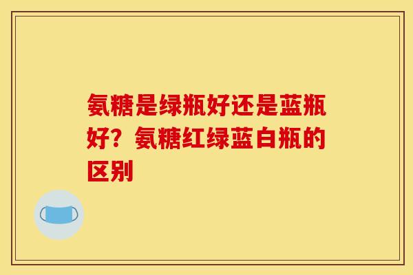氨糖是绿瓶好还是蓝瓶好?氨糖红绿蓝白瓶的区别 氨糖是绿瓶好还是蓝瓶好?氨糖红绿蓝白瓶的区别