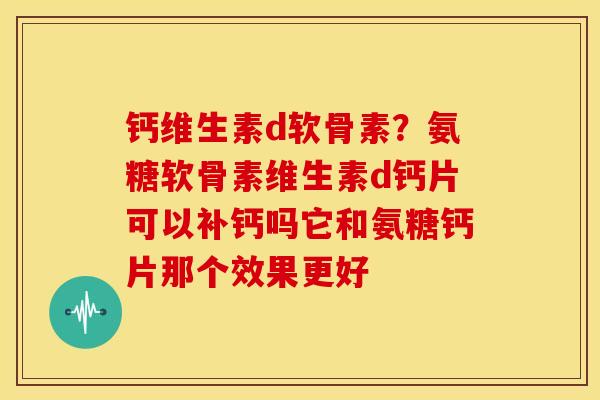 钙维生素d软骨素?氨糖软骨素维生素d钙片可以补钙吗它和氨糖钙片那个效果更好 钙维生素d软骨素?氨糖软骨素维生素d钙片可以补钙吗它和氨糖钙片那个效果更好
