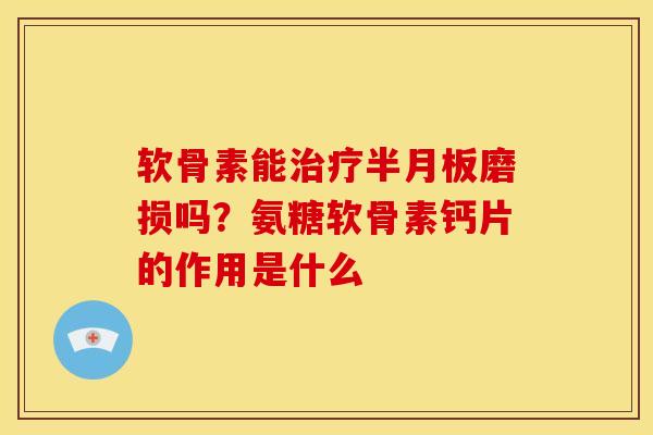 软骨素能磨损吗?氨糖软骨素钙片的作用是什么 软骨素能磨损吗?氨糖软骨素钙片的作用是什么