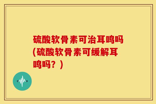 硫酸软骨素可耳鸣吗(硫酸软骨素可缓解耳鸣吗?) 硫酸软骨素可耳鸣吗(硫酸软骨素可缓解耳鸣吗?)