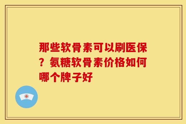 那些软骨素可以刷医保?氨糖软骨素价格如何哪个牌子好 那些软骨素可以刷医保?氨糖软骨素价格如何哪个牌子好