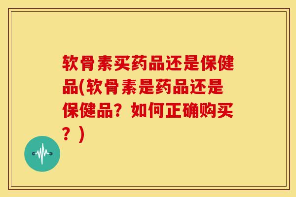 软骨素买药品还是保健品(软骨素是药品还是保健品？如何正确购买？)