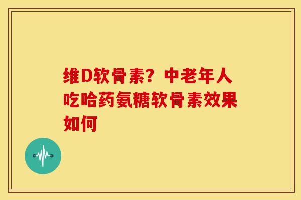维D软骨素？中老年人吃哈药氨糖软骨素效果如何