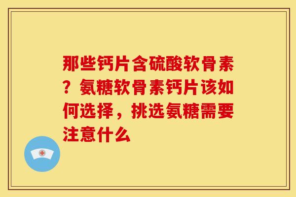 那些钙片含硫酸软骨素？氨糖软骨素钙片该如何选择，挑选氨糖需要注意什么