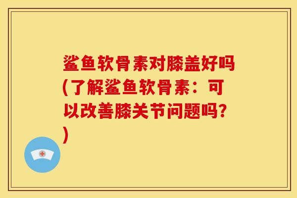 鲨鱼软骨素对膝盖好吗(了解鲨鱼软骨素：可以改善膝关节问题吗？)
