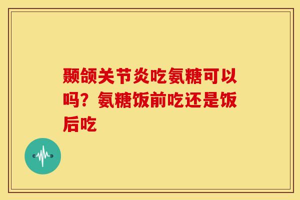 颞颌吃氨糖可以吗?氨糖饭前吃还是饭后吃 颞颌吃氨糖可以吗?氨糖饭前吃还是饭后吃