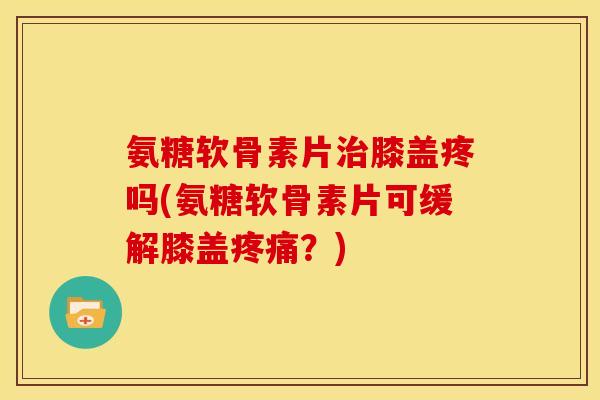 氨糖软骨素片膝盖疼吗(氨糖软骨素片可缓解膝盖？)