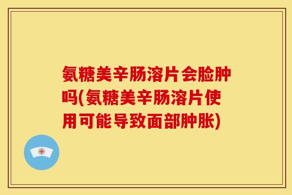 氨糖美辛肠溶片会脸肿吗(氨糖美辛肠溶片使用可能导致面部) 氨糖美辛肠溶片会脸肿吗(氨糖美辛肠溶片使用可能导致面部)