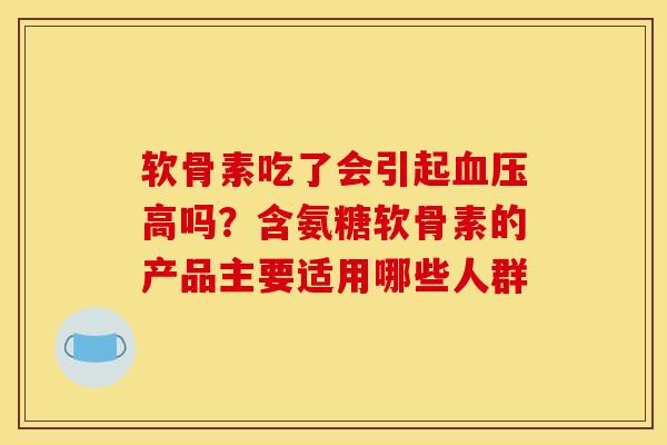 软骨素吃了会引起高吗?含氨糖软骨素的产品主要适用哪些人群 软骨素吃了会引起高吗?含氨糖软骨素的产品主要适用哪些人群