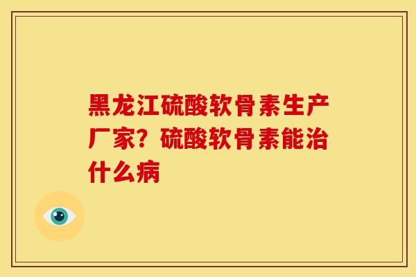 黑龙江硫酸软骨素生产厂家？硫酸软骨素能什么