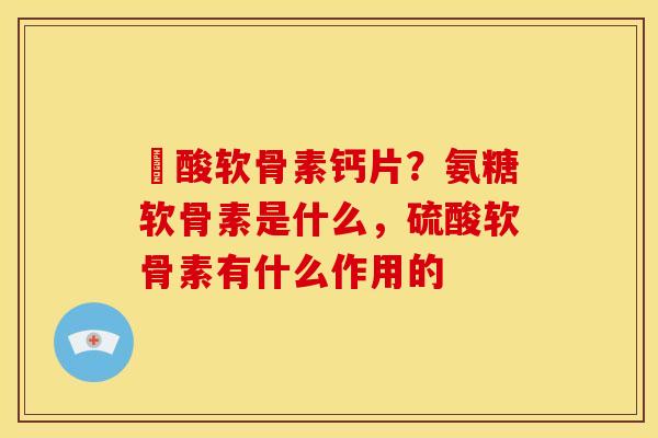 酼酸软骨素钙片？氨糖软骨素是什么，硫酸软骨素有什么作用的