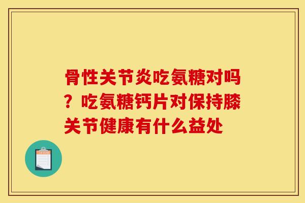 骨性吃氨糖对吗?吃氨糖钙片对保持膝关节健康有什么益处 骨性吃氨糖对吗?吃氨糖钙片对保持膝关节健康有什么益处