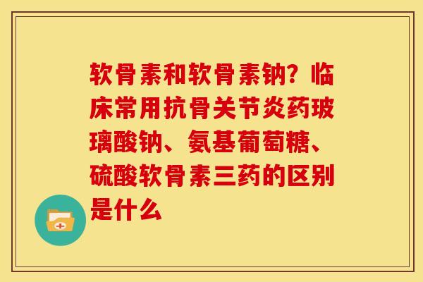 软骨素和软骨素钠?临床常用抗骨药玻璃酸钠、氨基葡萄糖、硫酸软骨素三药的区别是什么 软骨素和软骨素钠?临床常用抗骨药玻璃酸钠、氨基葡萄糖、硫酸软骨素三药的区别是什么