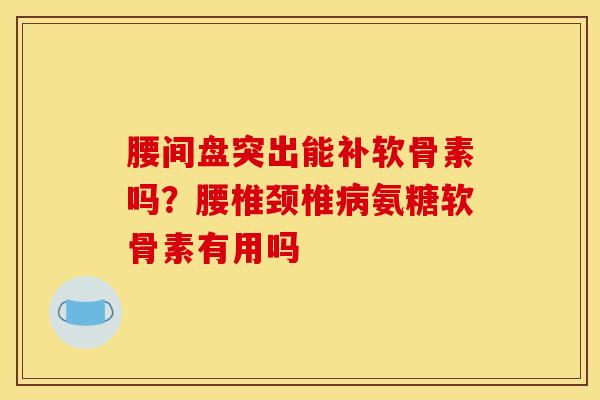 腰间盘突出能补软骨素吗？腰椎颈椎氨糖软骨素有用吗