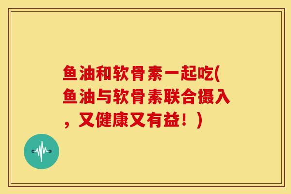 鱼油和软骨素一起吃(鱼油与软骨素联合摄入,又健康又有益!) 鱼油和软骨素一起吃(鱼油与软骨素联合摄入,又健康又有益!)