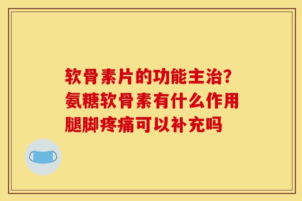 软骨素片的功能主？氨糖软骨素有什么作用腿脚可以补充吗