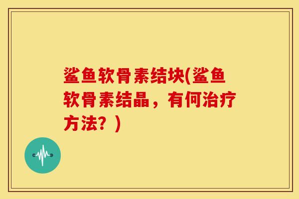 鲨鱼软骨素结块(鲨鱼软骨素结晶，有何方法？)