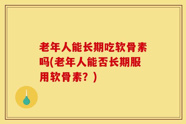 老年人能长期吃软骨素吗(老年人能否长期服用软骨素？)