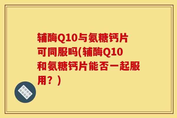 辅酶Q10与氨糖钙片可同服吗(辅酶Q10和氨糖钙片能否一起服用?) 辅酶Q10与氨糖钙片可同服吗(辅酶Q10和氨糖钙片能否一起服用?)