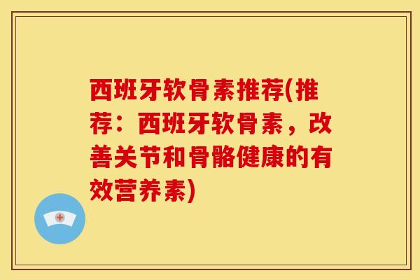 西班牙软骨素推荐(推荐：西班牙软骨素，改善关节和骨骼健康的有效营养素)