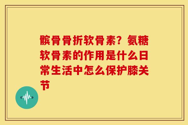 髌骨软骨素？氨糖软骨素的作用是什么日常生活中怎么保护膝关节