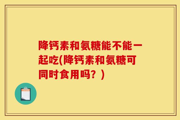 降钙素和氨糖能不能一起吃(降钙素和氨糖可同时食用吗?) 降钙素和氨糖能不能一起吃(降钙素和氨糖可同时食用吗?)