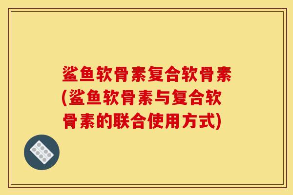 鲨鱼软骨素复合软骨素(鲨鱼软骨素与复合软骨素的联合使用方式) 鲨鱼软骨素复合软骨素(鲨鱼软骨素与复合软骨素的联合使用方式)