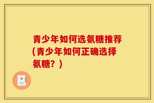 青少年如何选氨糖推荐(青少年如何正确选择氨糖?) 青少年如何选氨糖推荐(青少年如何正确选择氨糖?)